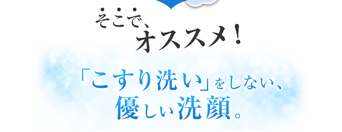 そこで、オススメ！「こすり洗い」をしない、優しい洗顔。