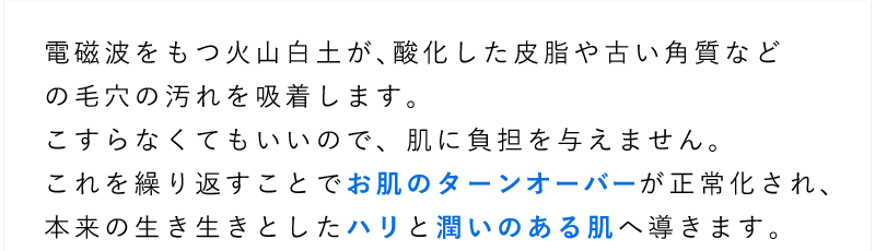 電磁波をもつ火山白土が、酸化した皮脂や古い角質などの毛穴の汚れを吸着します。こすらなくてもいいので、肌に負担を与えません。これを繰り返すことでお肌のターンオーバーが正常化され、本来の生き生きとしたハリと潤いのある肌へ導きます。