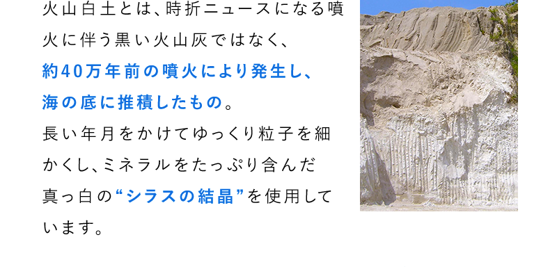 火山白土とは、時折ニュースになる噴火に伴う黒い火山灰ではなく、約40万年前の噴火により発生し、海の底に推積したもの。長い年月をかけてゆっくり粒子を細かくし、ミネラルをたっぷり含んだ真っ白の“シラスの結晶”を使用しています。