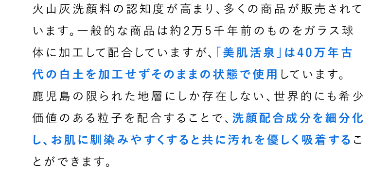 火山灰洗顔料の認知度が高まり、多くの商品が販売されています。一般的な商品は約2万5千年前のものをガラス球体に加工して配合していますが、「美肌活泉」は40万年古代の白土を加工せずそのままの状態で使用しています。鹿児島の限られた地層にしか存在しない、世界的にも希少価値のある粒子を配合することで、洗顔配合成分を細分化し、お肌に馴染みやすくすると共に汚れを優しく吸着することができます。