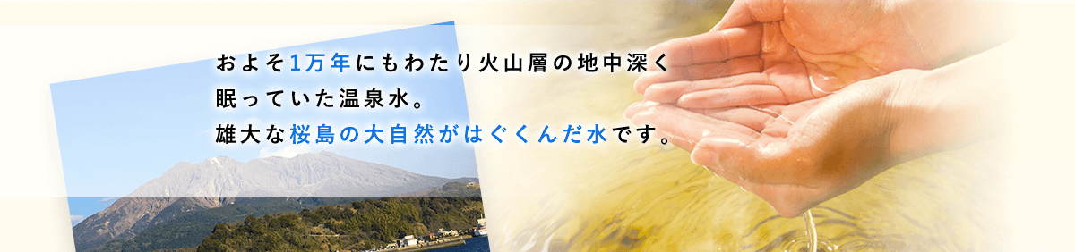 およそ1万年にもわたり火山層の地中深く眠っていた温泉水。雄大な桜島の大自然がはぐくんだ水です。