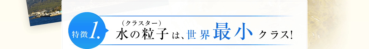 特徴1.水の粒子（クラスター）は、世界最小クラス！