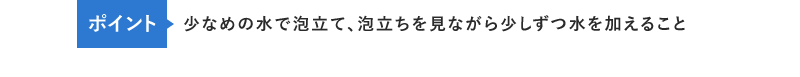 ポイント 少なめの水で泡立て、泡立ちを見ながら少しずつ水を加えること